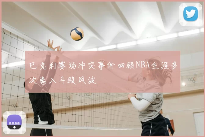 巴克利赛场冲突事件回顾NBA生涯多次卷入斗殴风波
