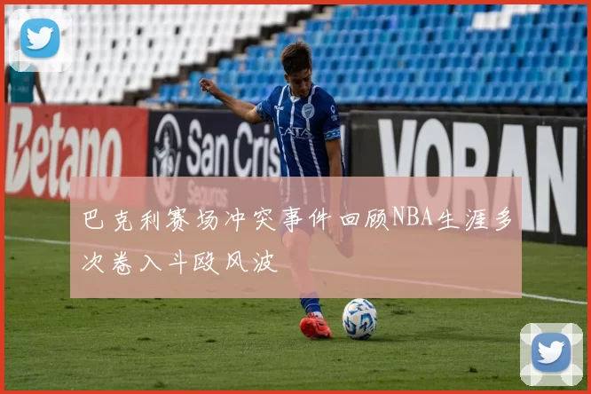 巴克利赛场冲突事件回顾NBA生涯多次卷入斗殴风波