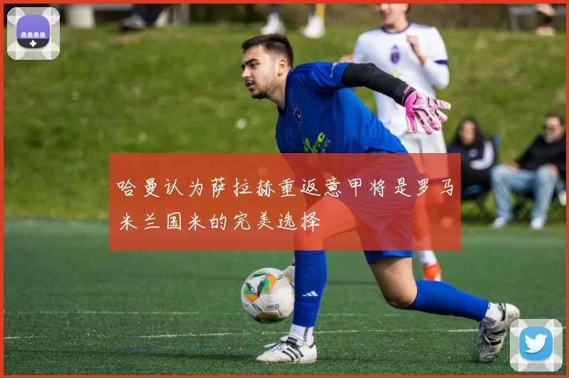 哈曼认为萨拉赫重返意甲将是罗马米兰国米的完美选择
