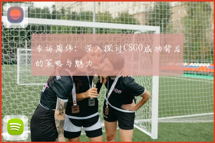 专访周伟:深入探讨CSGO成功背后的策略与魅力