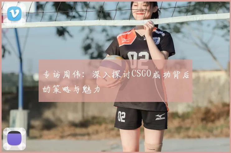 专访周伟:深入探讨CSGO成功背后的策略与魅力