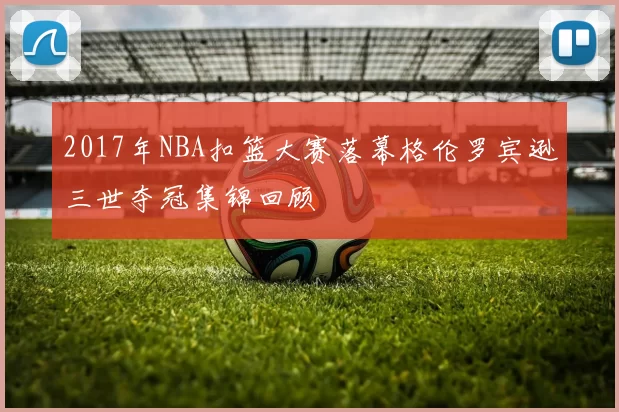 2017年NBA扣篮大赛落幕格伦罗宾逊三世夺冠集锦回顾