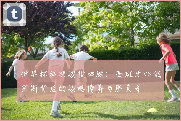 世界杯经典战役回顾:西班牙vs俄罗斯背后的战略博弈与胜负手