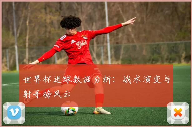 世界杯进球数据分析:战术演变与射手榜风云