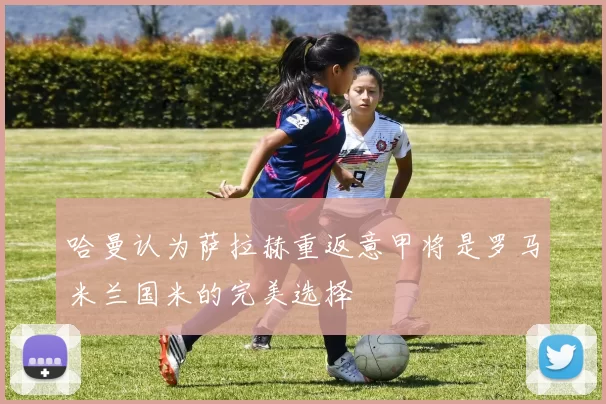 哈曼认为萨拉赫重返意甲将是罗马米兰国米的完美选择