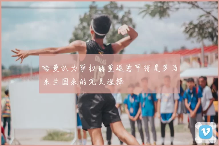 哈曼认为萨拉赫重返意甲将是罗马米兰国米的完美选择