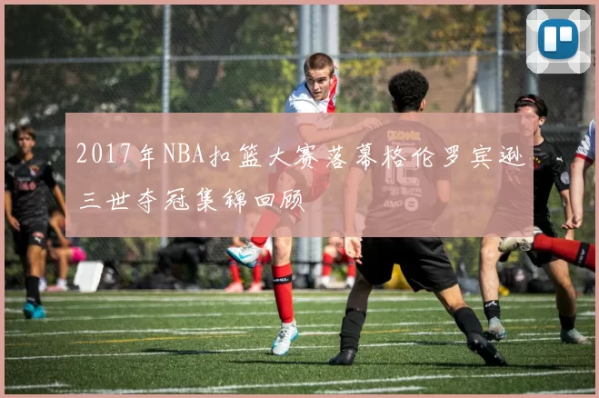 2017年NBA扣篮大赛落幕格伦罗宾逊三世夺冠集锦回顾