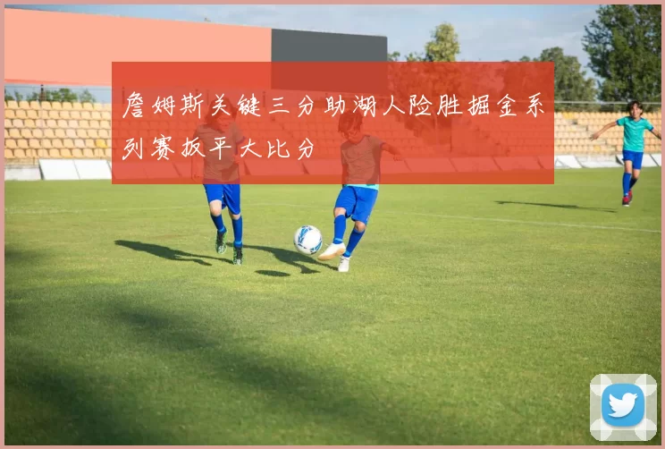 詹姆斯关键三分助湖人险胜掘金系列赛扳平大比分