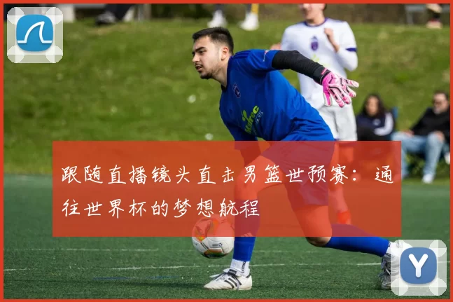 跟随直播镜头直击男篮世预赛:通往世界杯的梦想航程