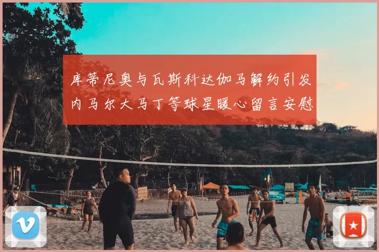 库蒂尼奥与瓦斯科达伽马解约引发内马尔大马丁等球星暖心留言安慰