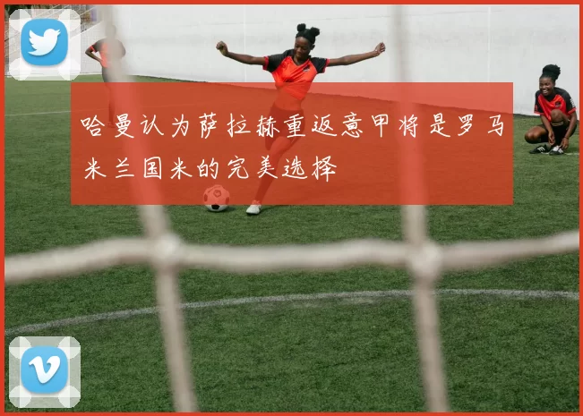 哈曼认为萨拉赫重返意甲将是罗马米兰国米的完美选择