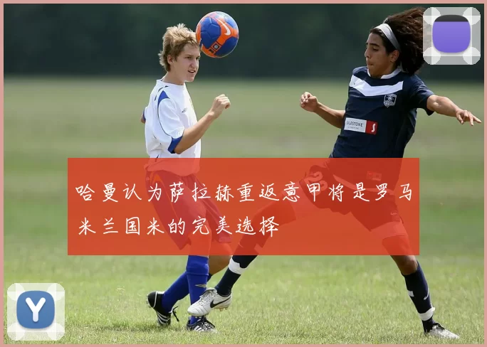 哈曼认为萨拉赫重返意甲将是罗马米兰国米的完美选择