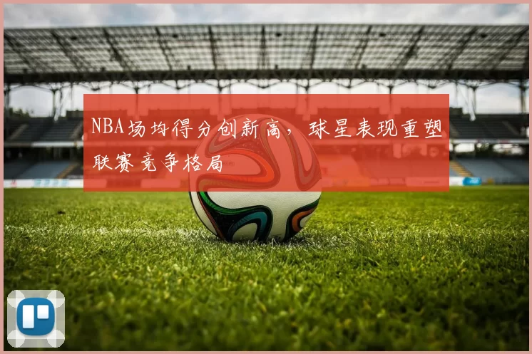 NBA场均得分创新高，球星表现重塑联赛竞争格局