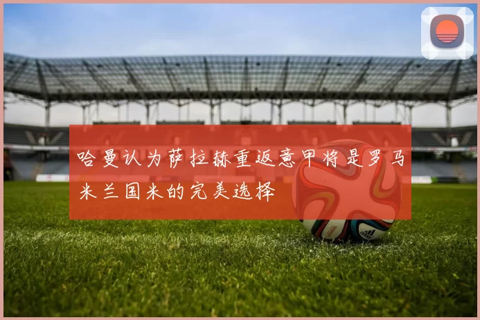 哈曼认为萨拉赫重返意甲将是罗马米兰国米的完美选择