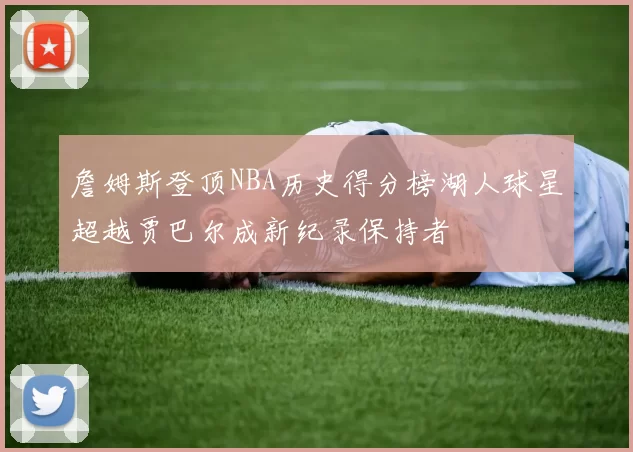 詹姆斯登顶NBA历史得分榜湖人球星超越贾巴尔成新纪录保持者
