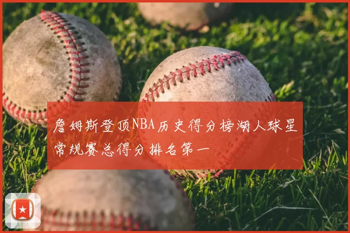 詹姆斯登顶NBA历史得分榜湖人球星常规赛总得分排名第一