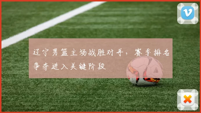 辽宁男篮主场战胜对手,赛季排名争夺进入关键阶段