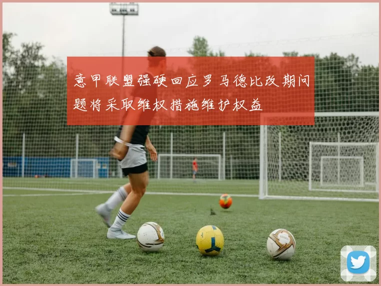 意甲联盟强硬回应罗马德比改期问题将采取维权措施维护权益