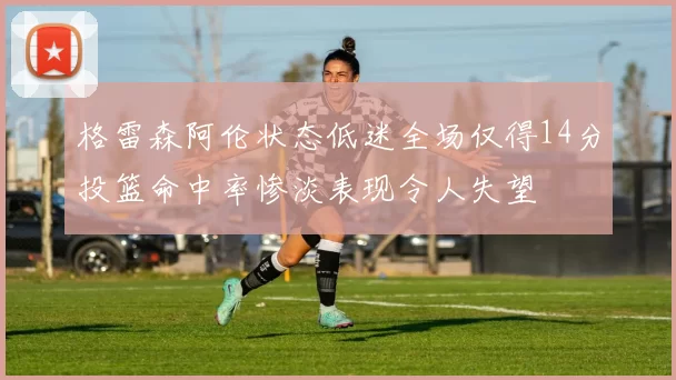 格雷森阿伦状态低迷全场仅得14分投篮命中率惨淡表现令人失望