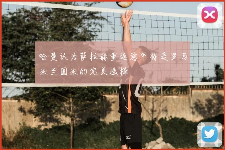 哈曼认为萨拉赫重返意甲将是罗马米兰国米的完美选择