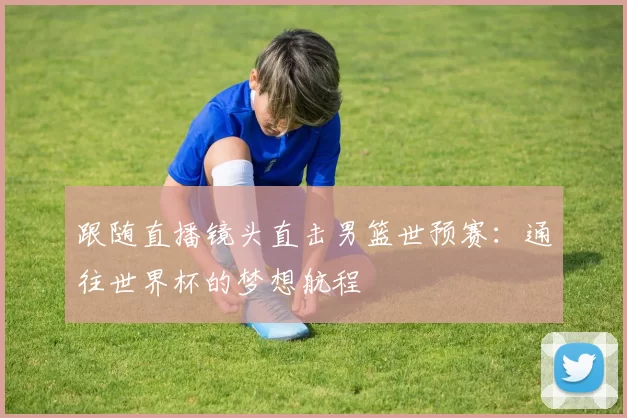 跟随直播镜头直击男篮世预赛:通往世界杯的梦想航程
