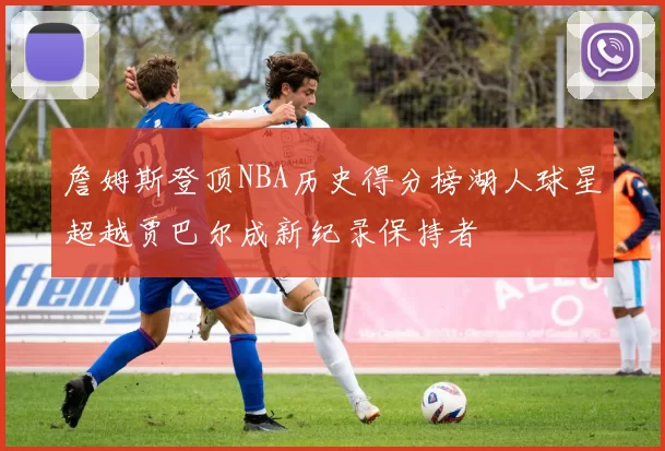 詹姆斯登顶NBA历史得分榜湖人球星超越贾巴尔成新纪录保持者