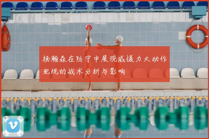 杨瀚森在防守中展现威慑力大动作犯规的战术分析与影响