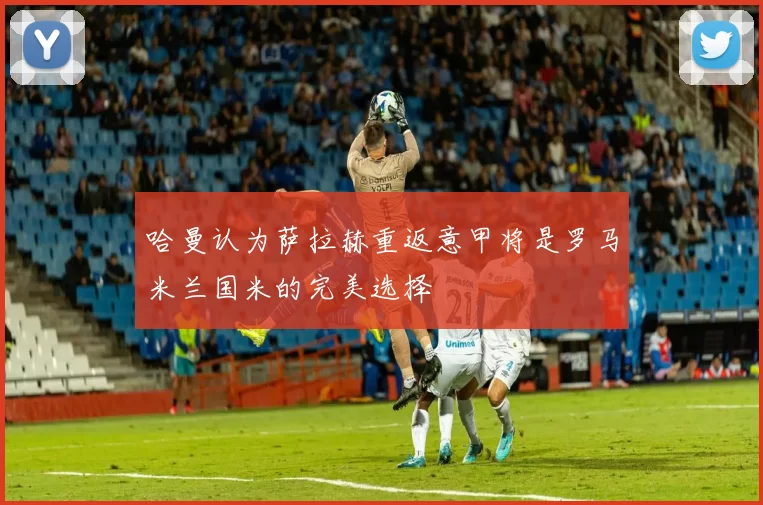 哈曼认为萨拉赫重返意甲将是罗马米兰国米的完美选择