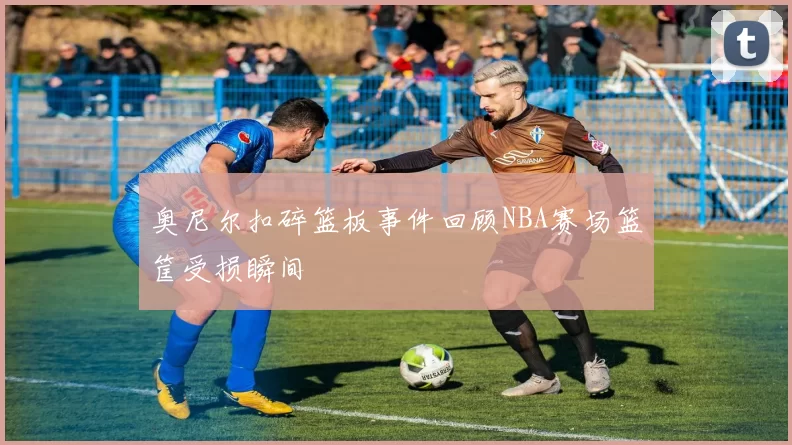 奥尼尔扣碎篮板事件回顾NBA赛场篮筐受损瞬间