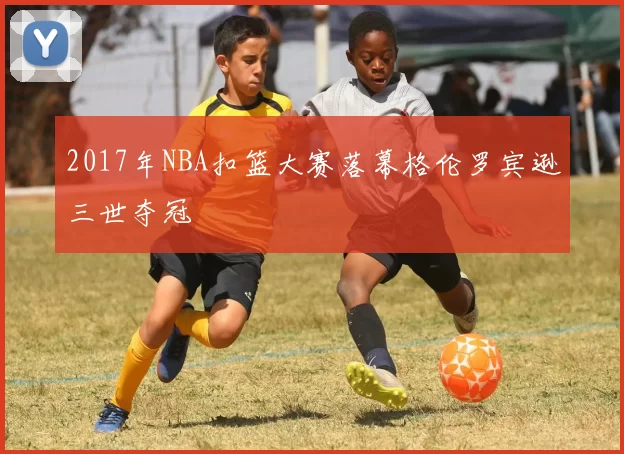 2017年NBA扣篮大赛落幕格伦罗宾逊三世夺冠