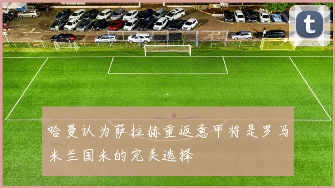 哈曼认为萨拉赫重返意甲将是罗马米兰国米的完美选择