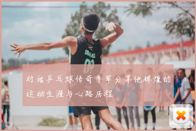 对话乒乓球传奇李军分享他辉煌的运动生涯与心路历程