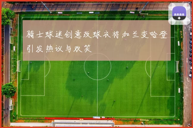 骑士球迷创意改球衣将加兰变哈登引发热议与欢笑