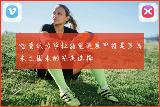 哈曼认为萨拉赫重返意甲将是罗马米兰国米的完美选择