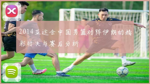 2014亚运会中国男篮对阵伊朗的精彩对决与赛后分析