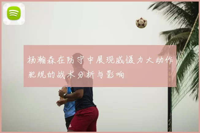 杨瀚森在防守中展现威慑力大动作犯规的战术分析与影响
