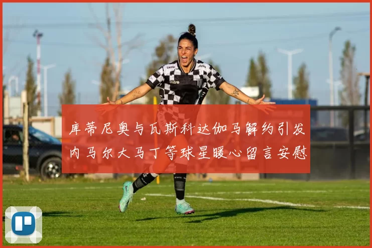 库蒂尼奥与瓦斯科达伽马解约引发内马尔大马丁等球星暖心留言安慰