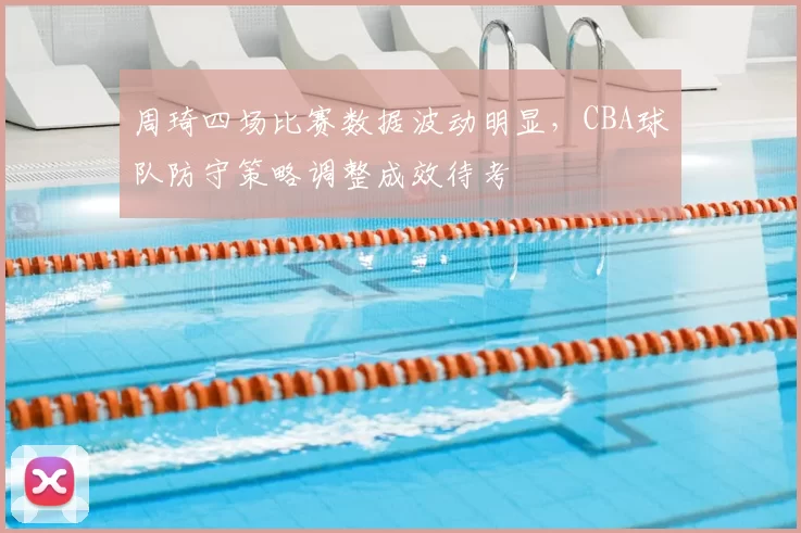 周琦四场比赛数据波动明显，CBA球队防守策略调整成效待考