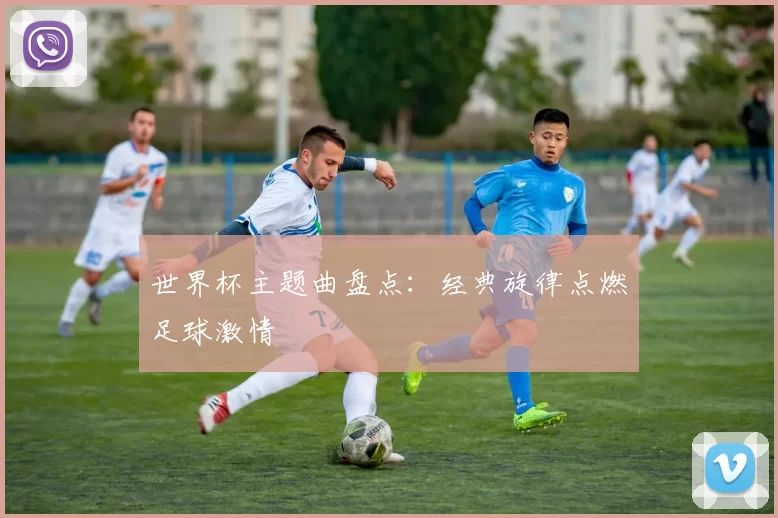 世界杯主题曲盘点：经典旋律点燃足球激情
