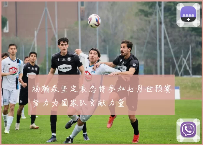 杨瀚森坚定表态将参加七月世预赛努力为国家队贡献力量