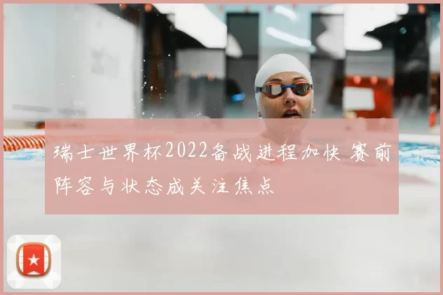瑞士世界杯2022备战进程加快 赛前阵容与状态成关注焦点