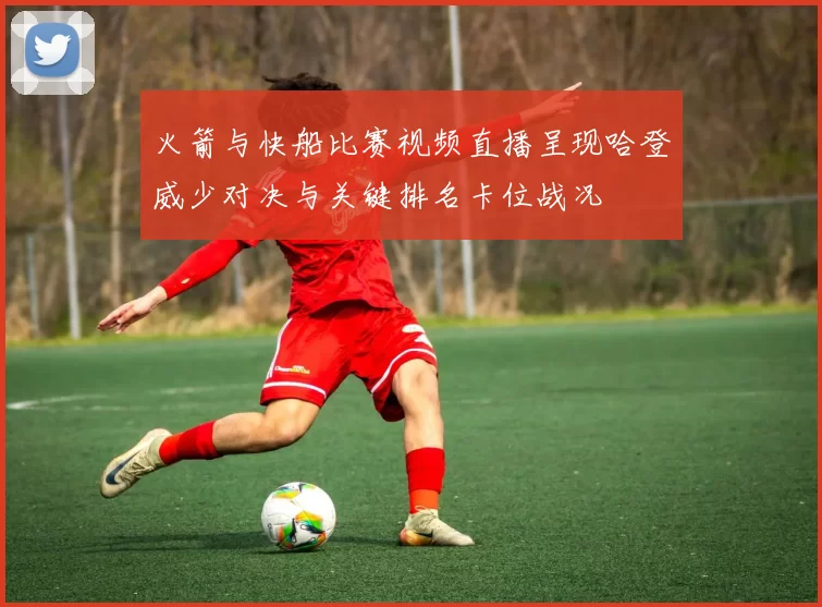 火箭与快船比赛视频直播呈现哈登威少对决与关键排名卡位战况