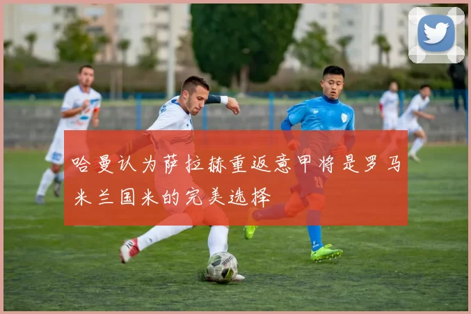 哈曼认为萨拉赫重返意甲将是罗马米兰国米的完美选择