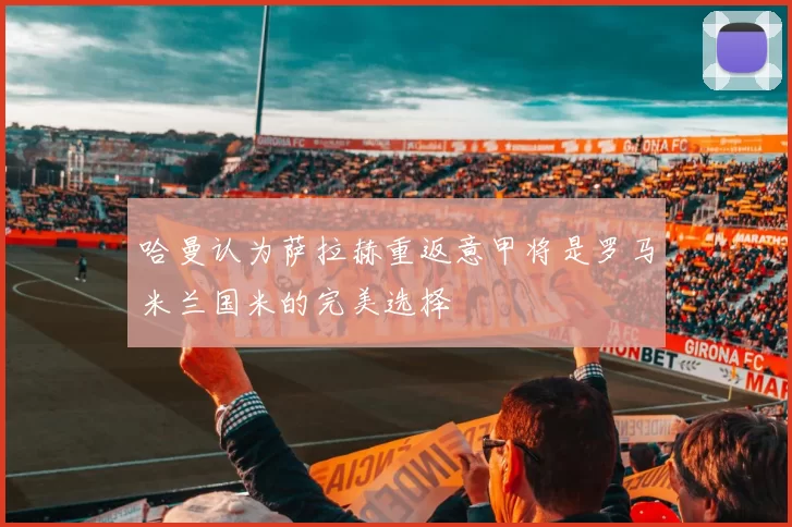 哈曼认为萨拉赫重返意甲将是罗马米兰国米的完美选择