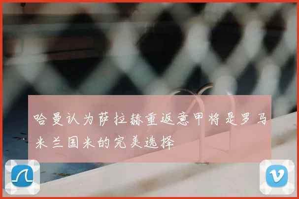哈曼认为萨拉赫重返意甲将是罗马米兰国米的完美选择