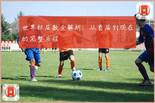 世界杯届数全解析:从首届到现在的完整历程