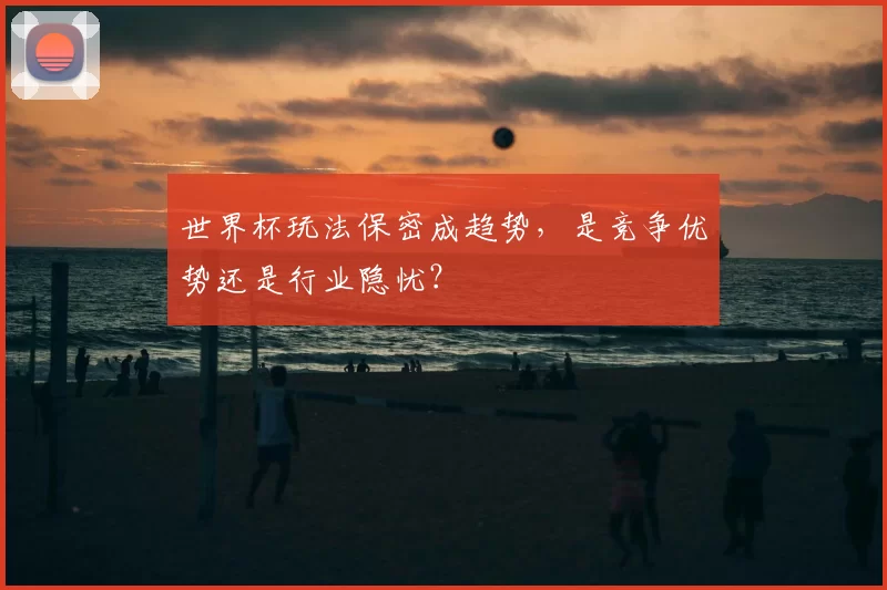 世界杯玩法保密成趋势，是竞争优势还是行业隐忧？
