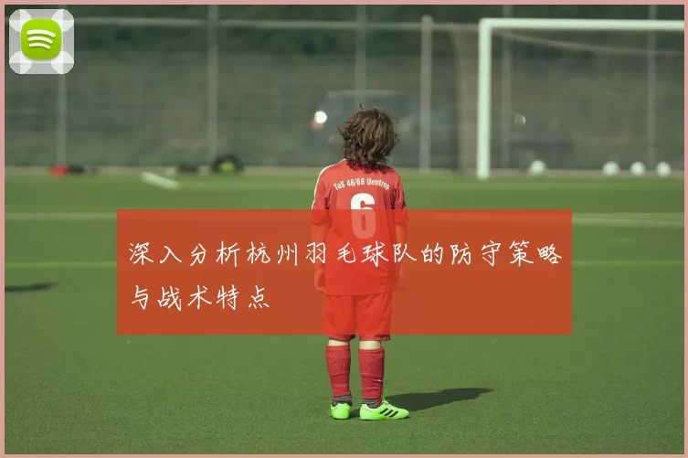深入分析杭州羽毛球队的防守策略与战术特点