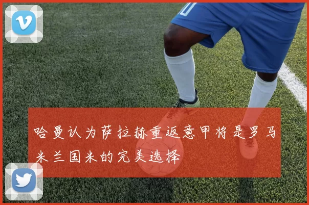 哈曼认为萨拉赫重返意甲将是罗马米兰国米的完美选择