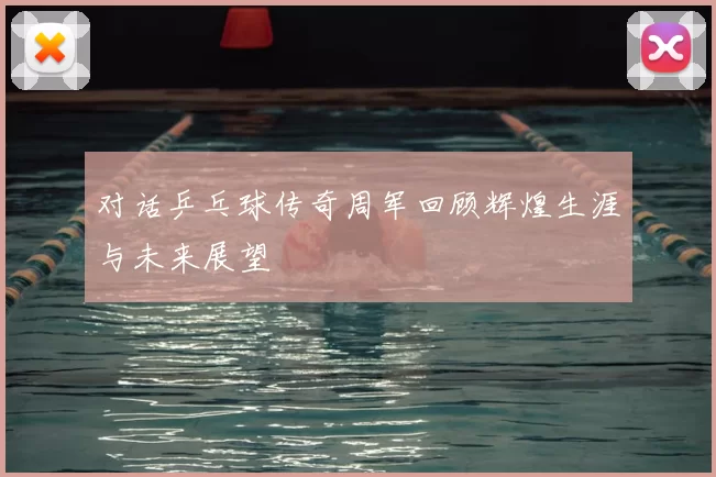 对话乒乓球传奇周军回顾辉煌生涯与未来展望